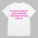 Sorry For Being So Sexy And Funny Idk What's Wrong With Me Shirt